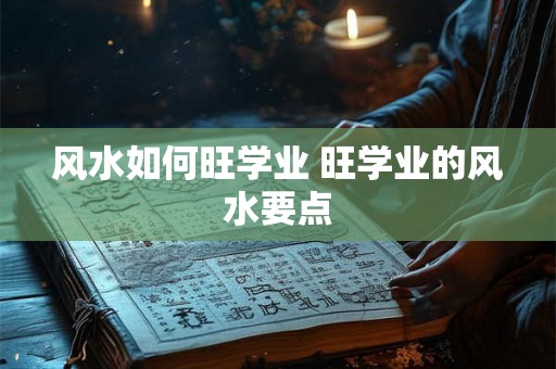 风水如何旺学业 旺学业的风水要点 风水如何旺学业 旺学业的风水要点