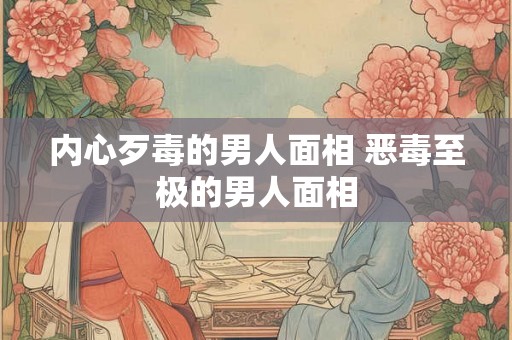 内心歹毒的男人面相 恶毒至极的男人面相 内心歹毒的男人面相 恶毒至极的男人面相