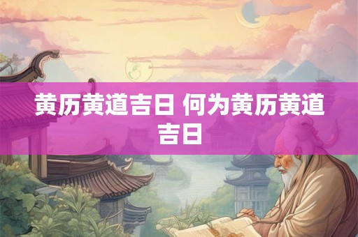 黄历黄道吉日 何为黄历黄道吉日 黄历黄道吉日 何为黄历黄道吉日