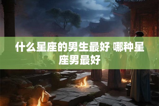 什么星座的男生最好 哪种星座男最好 什么星座的男生最好 哪种星座男最好