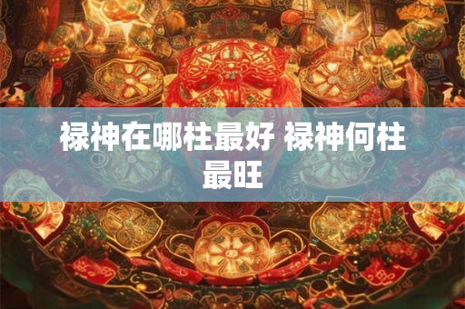 禄神在哪柱最好 禄神何柱最旺 禄神在哪柱最好 禄神何柱最旺