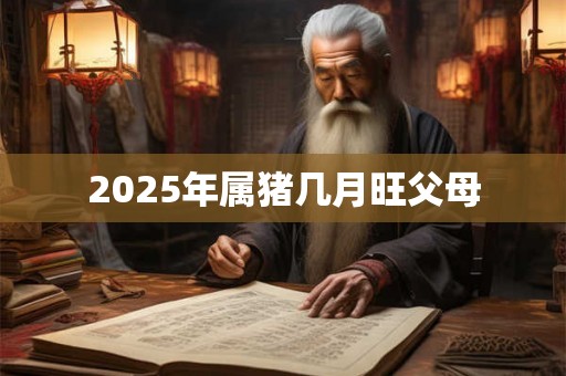 2025年属猪几月旺父母 2025年属猪几月旺父母