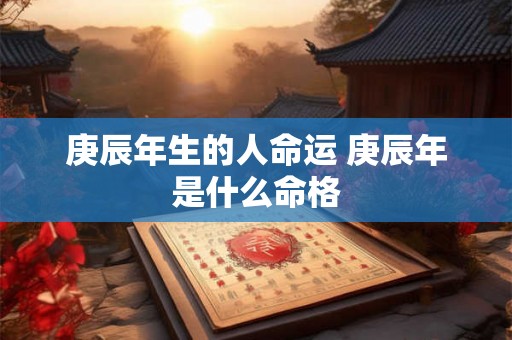庚辰年生的人命运 庚辰年是什么命格 庚辰年生的人命运 庚辰年是什么命格