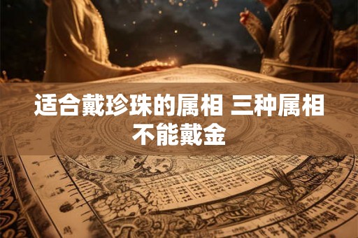 适合戴珍珠的属相 三种属相不能戴金 适合戴珍珠的属相 三种属相不能戴金