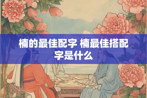 楠的最佳配字 楠最佳搭配字是什么 楠的最佳配字 楠最佳搭配字是什么