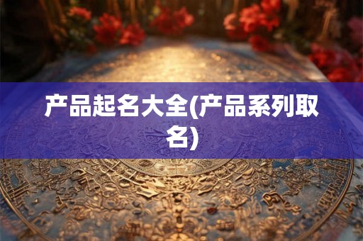 产品起名大全(产品系列取名) 产品起名大全(产品系列取名)