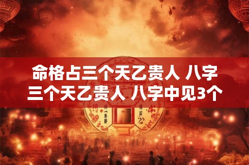 命格占三个天乙贵人 八字三个天乙贵人 八字中见3个天乙贵人 命格占三个天乙贵人 八字三个天乙贵人 八字中见3个天乙贵人