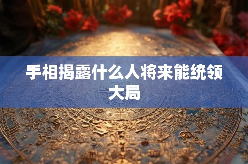 手相揭露什么人将来能统领大局 手相揭露什么人将来能统领大局