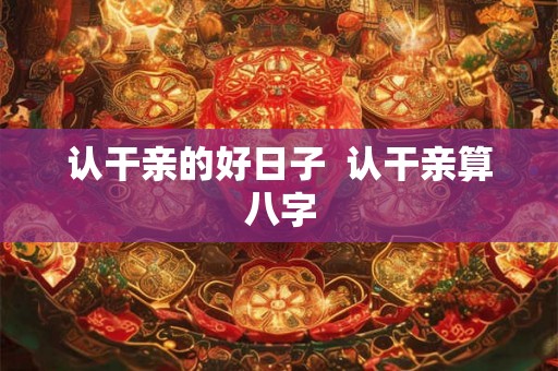 认干亲的好日子 认干亲算八字 认干亲的好日子 认干亲算八字