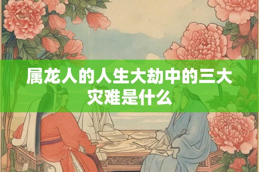 属龙人的人生大劫中的三大灾难是什么 属龙人的人生大劫中的三大灾难是什么