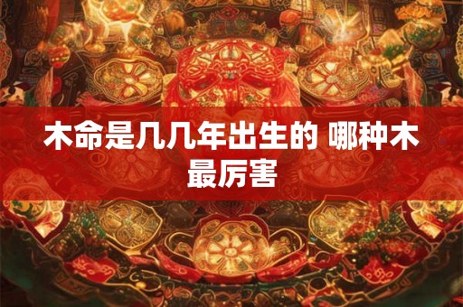 木命是几几年出生的 哪种木最厉害 木命是几几年出生的 哪种木最厉害