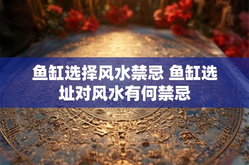 鱼缸选择风水禁忌 鱼缸选址对风水有何禁忌 鱼缸选择风水禁忌 鱼缸选址对风水有何禁忌