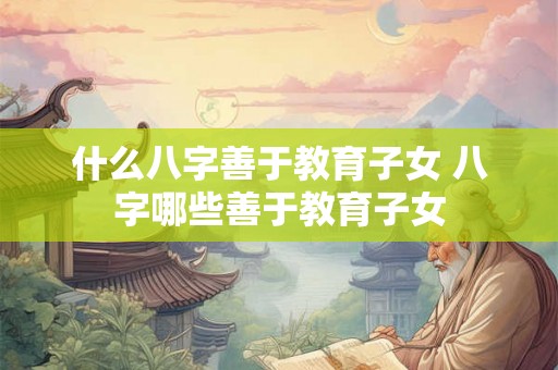 什么八字善于教育子女 八字哪些善于教育子女 什么八字善于教育子女 八字哪些善于教育子女