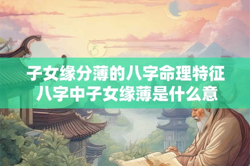 子女缘分薄的八字命理特征 八字中子女缘薄是什么意思 子女缘分薄的八字命理特征 八字中子女缘薄是什么意思