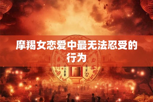 摩羯女恋爱中最无法忍受的行为 摩羯女恋爱中最无法忍受的行为