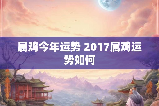 属鸡今年运势 2017属鸡运势如何 属鸡今年运势 2017属鸡运势如何