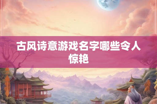 古风诗意游戏名字哪些令人惊艳 古风诗意游戏名字哪些令人惊艳