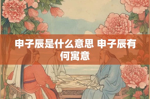 申子辰是什么意思 申子辰有何寓意 申子辰是什么意思 申子辰有何寓意