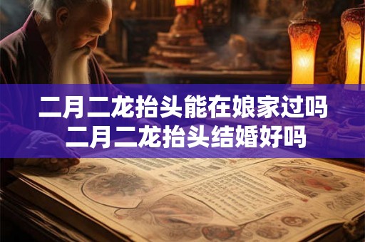 二月二龙抬头能在娘家过吗 二月二龙抬头结婚好吗 二月二龙抬头能在娘家过吗 二月二龙抬头结婚好吗