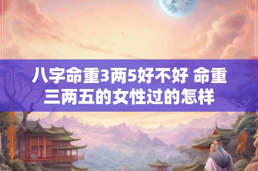 八字命重3两5好不好 命重三两五的女性过的怎样 八字命重3两5好不好 命重三两五的女性过的怎样