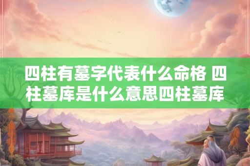 四柱有墓字代表什么命格 四柱墓库是什么意思四柱墓库对婚姻有什么不利 四柱有墓字代表什么命格 四柱墓库是什么意思四柱墓库对婚姻有什么不利