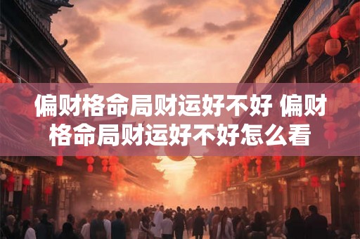 偏财格命局财运好不好 偏财格命局财运好不好怎么看 偏财格命局财运好不好 偏财格命局财运好不好怎么看
