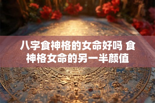 八字食神格的女命好吗 食神格女命的另一半颜值 八字食神格的女命好吗 食神格女命的另一半颜值