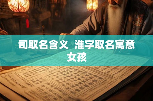 司取名含义 淮字取名寓意女孩 司取名含义 淮字取名寓意女孩
