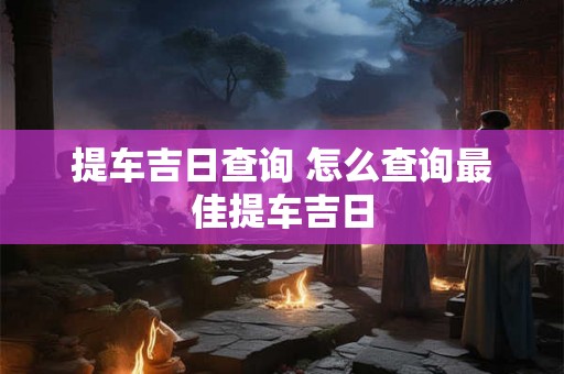 提车吉日查询 怎么查询最佳提车吉日 提车吉日查询 怎么查询最佳提车吉日
