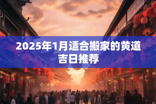 2025年1月适合搬家的黄道吉日推荐 2025年1月适合搬家的黄道吉日推荐