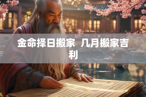金命择日搬家 几月搬家吉利 金命择日搬家 几月搬家吉利
