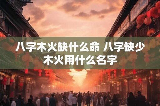 八字木火缺什么命 八字缺少木火用什么名字 八字木火缺什么命 八字缺少木火用什么名字