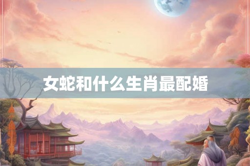 女蛇和什么生肖最配婚 女蛇和什么生肖最配婚