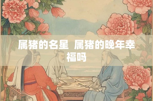 属猪的名星 属猪的晚年幸福吗 属猪的名星 属猪的晚年幸福吗