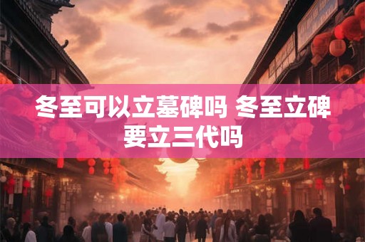 冬至可以立墓碑吗 冬至立碑要立三代吗 冬至可以立墓碑吗 冬至立碑要立三代吗