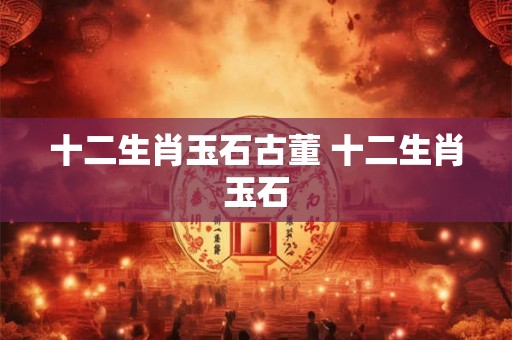 十二生肖玉石古董 十二生肖玉石 十二生肖玉石古董 十二生肖玉石