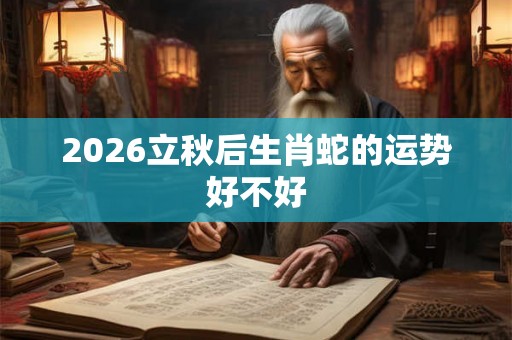 2026立秋后生肖蛇的运势好不好 2026立秋后生肖蛇的运势好不好