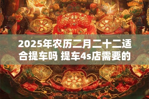 2025年农历二月二十二适合提车吗 提车4s店需要的材料 2025年农历二月二十二适合提车吗 提车4s店需要的材料