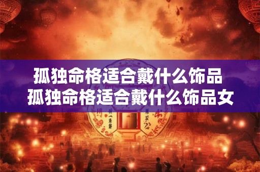 孤独命格适合戴什么饰品 孤独命格适合戴什么饰品女 孤独命格适合戴什么饰品 孤独命格适合戴什么饰品女