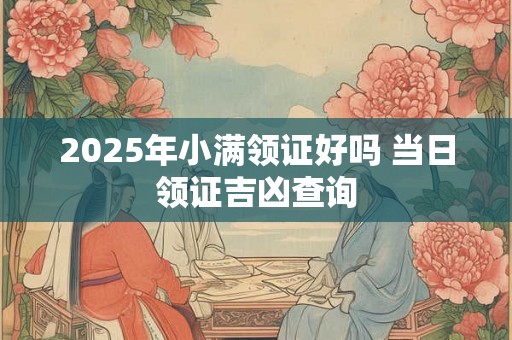 2025年小满领证好吗 当日领证吉凶查询 2025年小满领证好吗 当日领证吉凶查询