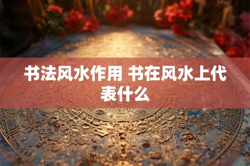 书法风水作用 书在风水上代表什么 书法风水作用 书在风水上代表什么