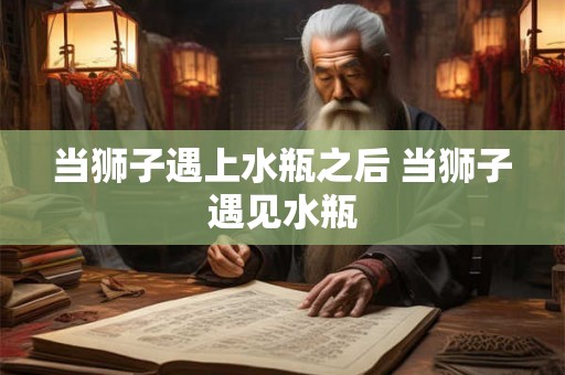 当狮子遇上水瓶之后 当狮子遇见水瓶 当狮子遇上水瓶之后 当狮子遇见水瓶