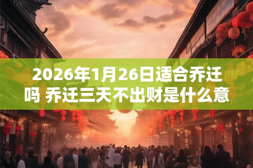 2026年1月26日适合乔迁吗 乔迁三天不出财是什么意思 2026年1月26日适合乔迁吗 乔迁三天不出财是什么意思