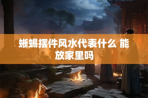 蜥蜴摆件风水代表什么 能放家里吗 蜥蜴摆件风水代表什么 能放家里吗