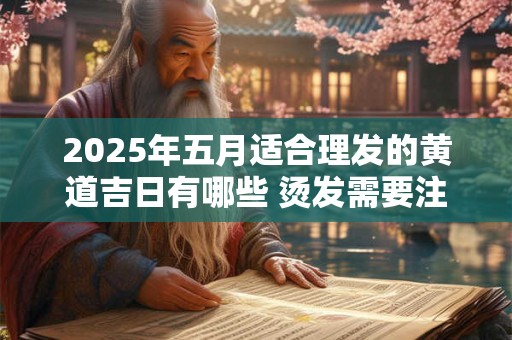 2025年五月适合理发的黄道吉日有哪些 烫发需要注意什么 2025年五月适合理发的黄道吉日有哪些 烫发需要注意什么