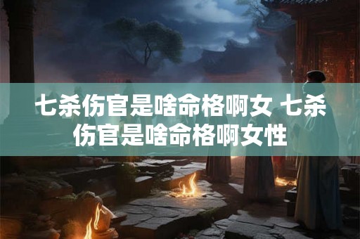 七杀伤官是啥命格啊女 七杀伤官是啥命格啊女性