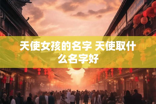 天使女孩的名字 天使取什么名字好 天使女孩的名字 天使取什么名字好