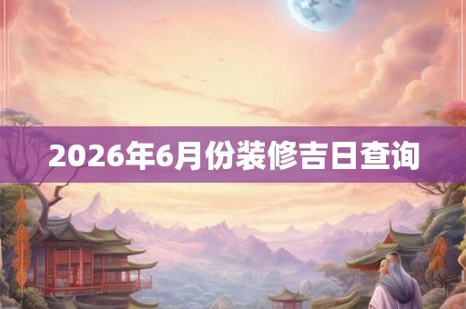 2026年6月份装修吉日查询 2026年6月份装修吉日查询
