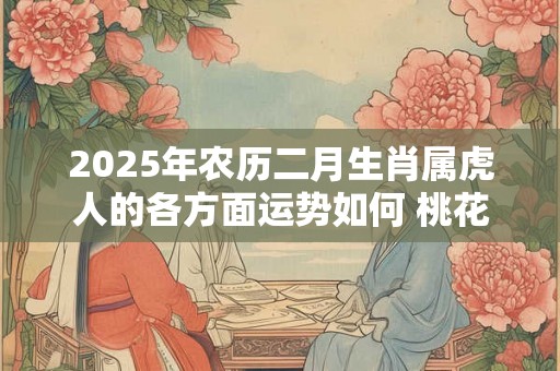 2025年农历二月生肖属虎人的各方面运势如何 桃花运好不好 2025年农历二月生肖属虎人的各方面运势如何 桃花运好不好