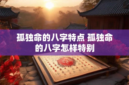孤独命的八字特点 孤独命的八字怎样特别 孤独命的八字特点 孤独命的八字怎样特别